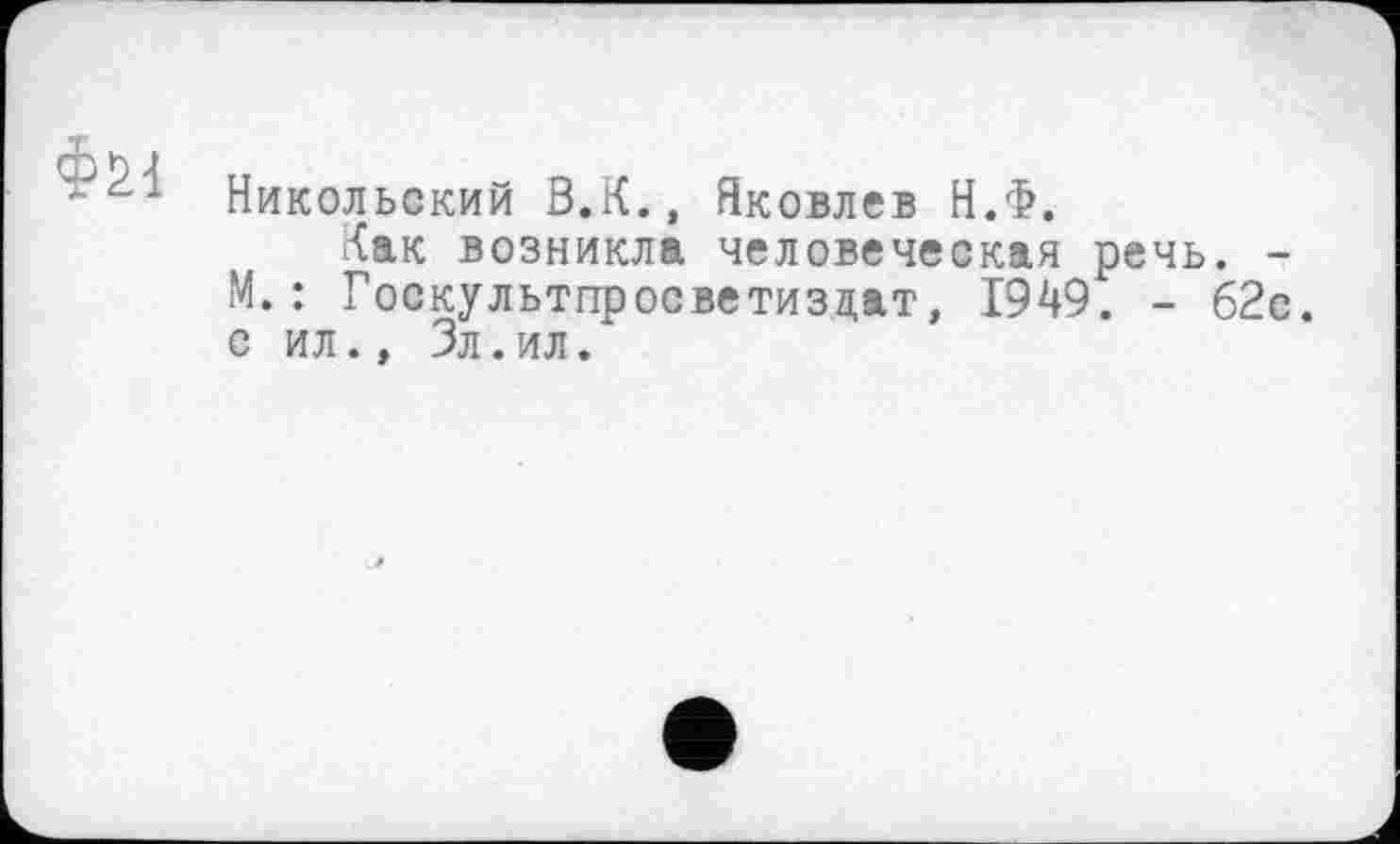 ﻿Фы
Никольский В.К., Яковлев Н.Ф.
Как возникла человеческая речь. -М.: Госкультпросветизцат, 1949. - 62с. с ил., Зл. ил.